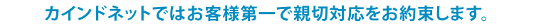 カインドネットではお客様第一で親切対応をお約束します。